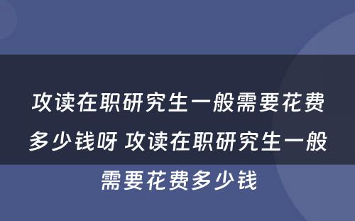 攻读在职研究生一般需要花费多少钱呀 攻读在职研究生一般需要花费多少钱