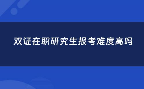  双证在职研究生报考难度高吗