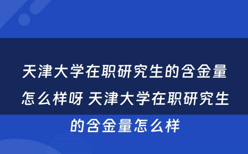 天津大学在职研究生的含金量怎么样呀 天津大学在职研究生的含金量怎么样