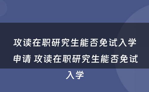 攻读在职研究生能否免试入学申请 攻读在职研究生能否免试入学