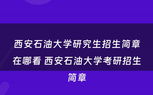 西安石油大学研究生招生简章在哪看 西安石油大学考研招生简章