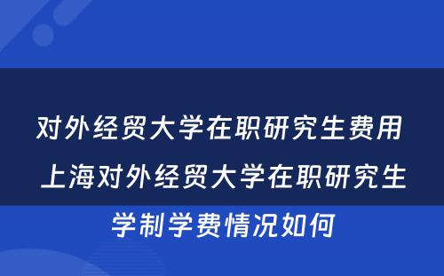 对外经贸大学在职研究生费用 上海对外经贸大学在职研究生学制学费情况如何