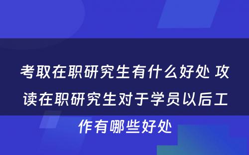 考取在职研究生有什么好处 攻读在职研究生对于学员以后工作有哪些好处