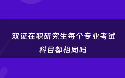  双证在职研究生每个专业考试科目都相同吗