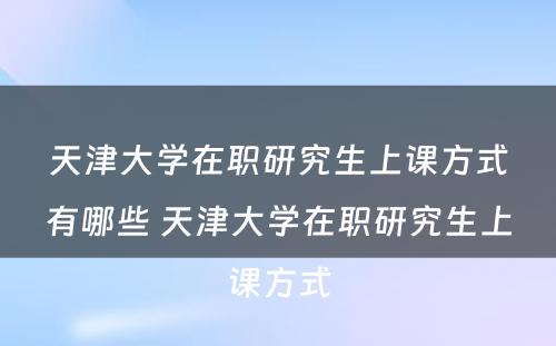 天津大学在职研究生上课方式有哪些 天津大学在职研究生上课方式