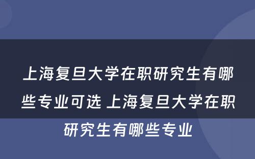 上海复旦大学在职研究生有哪些专业可选 上海复旦大学在职研究生有哪些专业