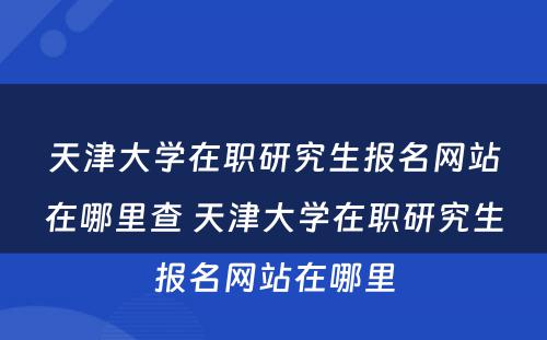 天津大学在职研究生报名网站在哪里查 天津大学在职研究生报名网站在哪里