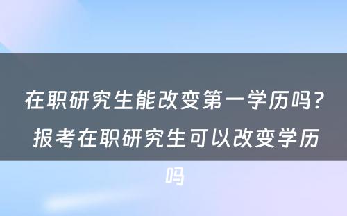 在职研究生能改变第一学历吗? 报考在职研究生可以改变学历吗