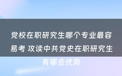 党校在职研究生哪个专业最容易考 攻读中共党史在职研究生有哪些优势