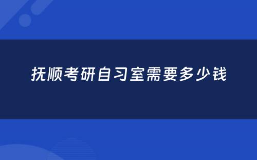 抚顺考研自习室需要多少钱