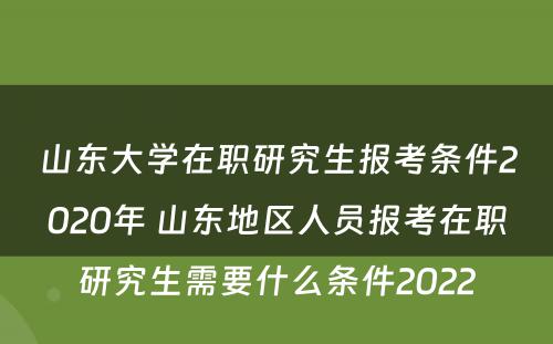 山东大学在职研究生报考条件2020年 山东地区人员报考在职研究生需要什么条件2022