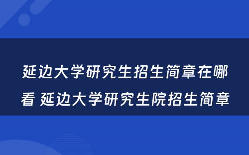 延边大学研究生招生简章在哪看 延边大学研究生院招生简章