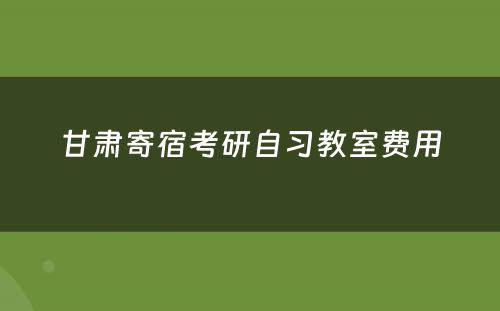 甘肃寄宿考研自习教室费用
