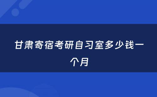 甘肃寄宿考研自习室多少钱一个月