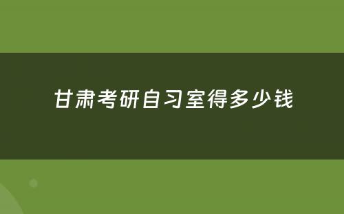甘肃考研自习室得多少钱