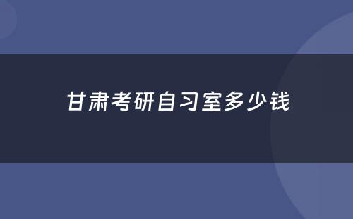 甘肃考研自习室多少钱