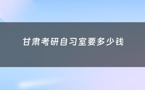甘肃考研自习室要多少钱