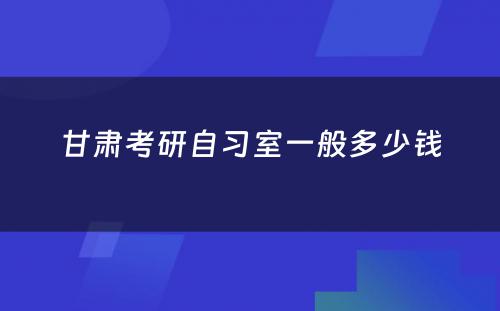 甘肃考研自习室一般多少钱