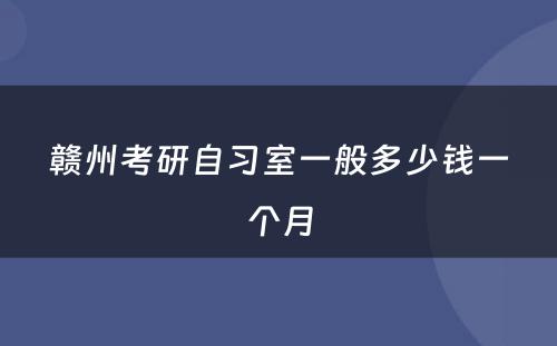 赣州考研自习室一般多少钱一个月