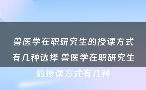 兽医学在职研究生的授课方式有几种选择 兽医学在职研究生的授课方式有几种