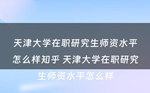 天津大学在职研究生师资水平怎么样知乎 天津大学在职研究生师资水平怎么样