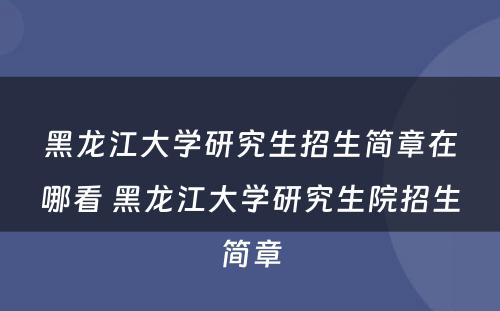 黑龙江大学研究生招生简章在哪看 黑龙江大学研究生院招生简章