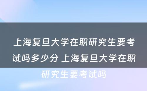 上海复旦大学在职研究生要考试吗多少分 上海复旦大学在职研究生要考试吗