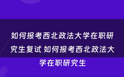 如何报考西北政法大学在职研究生复试 如何报考西北政法大学在职研究生