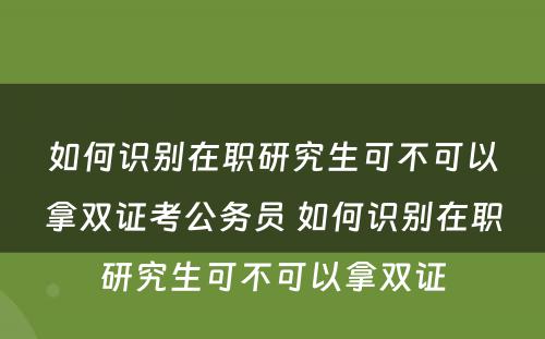 如何识别在职研究生可不可以拿双证考公务员 如何识别在职研究生可不可以拿双证