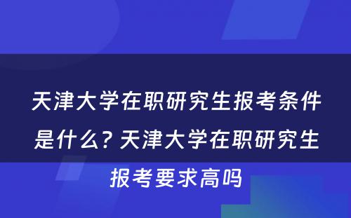 天津大学在职研究生报考条件是什么? 天津大学在职研究生报考要求高吗