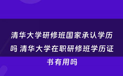 清华大学研修班国家承认学历吗 清华大学在职研修班学历证书有用吗