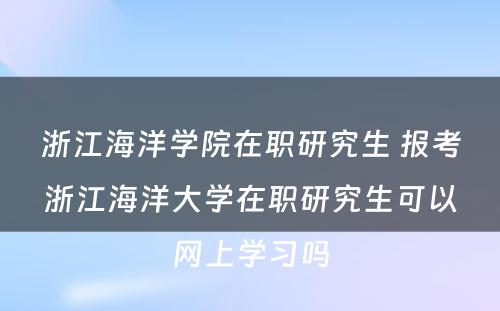 浙江海洋学院在职研究生 报考浙江海洋大学在职研究生可以网上学习吗