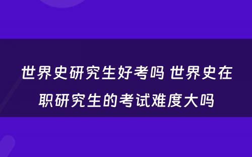 世界史研究生好考吗 世界史在职研究生的考试难度大吗