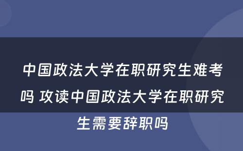 中国政法大学在职研究生难考吗 攻读中国政法大学在职研究生需要辞职吗