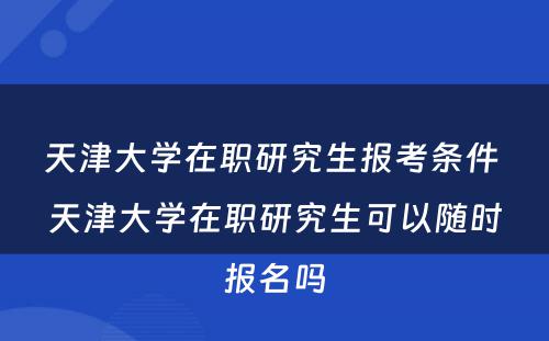 天津大学在职研究生报考条件 天津大学在职研究生可以随时报名吗