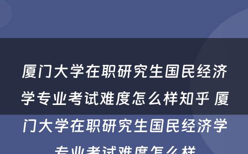 厦门大学在职研究生国民经济学专业考试难度怎么样知乎 厦门大学在职研究生国民经济学专业考试难度怎么样