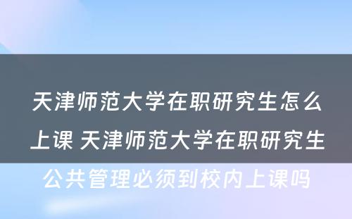 天津师范大学在职研究生怎么上课 天津师范大学在职研究生公共管理必须到校内上课吗