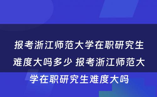 报考浙江师范大学在职研究生难度大吗多少 报考浙江师范大学在职研究生难度大吗