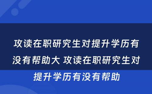 攻读在职研究生对提升学历有没有帮助大 攻读在职研究生对提升学历有没有帮助