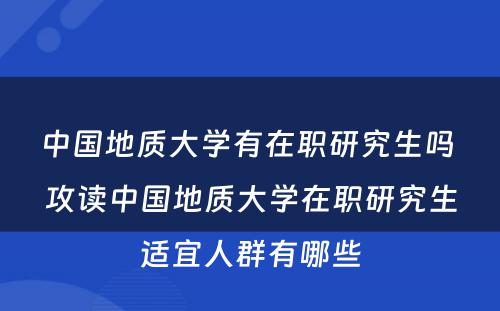 中国地质大学有在职研究生吗 攻读中国地质大学在职研究生适宜人群有哪些