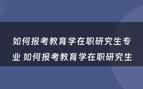 如何报考教育学在职研究生专业 如何报考教育学在职研究生