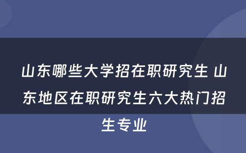 山东哪些大学招在职研究生 山东地区在职研究生六大热门招生专业