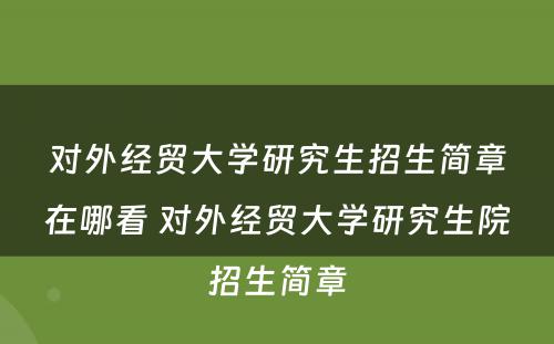 对外经贸大学研究生招生简章在哪看 对外经贸大学研究生院招生简章