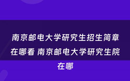 南京邮电大学研究生招生简章在哪看 南京邮电大学研究生院在哪