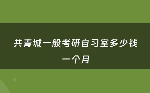 共青城一般考研自习室多少钱一个月