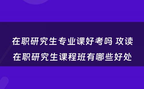 在职研究生专业课好考吗 攻读在职研究生课程班有哪些好处