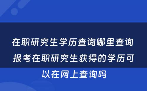 在职研究生学历查询哪里查询 报考在职研究生获得的学历可以在网上查询吗