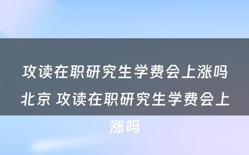 攻读在职研究生学费会上涨吗北京 攻读在职研究生学费会上涨吗