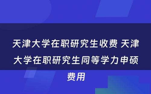 天津大学在职研究生收费 天津大学在职研究生同等学力申硕费用