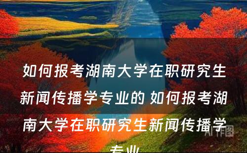 如何报考湖南大学在职研究生新闻传播学专业的 如何报考湖南大学在职研究生新闻传播学专业